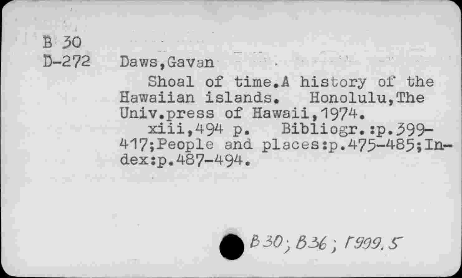 ﻿B 50
D-272 Daws,Gavan
Shoal of time.A history of the Hawaiian islands.	Honolulu,The
Univ.press of Hawaii,1974.
xiii,494 p. Bibliogr.:p.599-417;People and places:p.475-485;In dexsp.487-494.
330; 336; 3999. S'